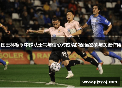 国王杯赛季中球队士气与信心对成绩的深远影响与关键作用