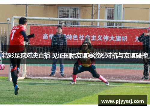 精彩足球对决直播 见证国际友谊赛激烈对抗与友谊碰撞